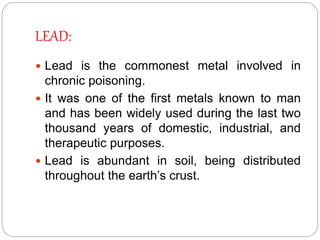 LEAD:
 Lead is the commonest metal involved in
chronic poisoning.
 It was one of the first metals known to man
and has been widely used during the last two
thousand years of domestic, industrial, and
therapeutic purposes.
 Lead is abundant in soil, being distributed
throughout the earth’s crust.
 