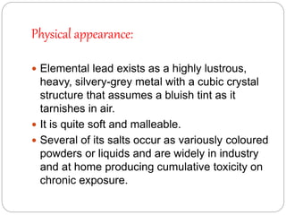 Physical appearance:
 Elemental lead exists as a highly lustrous,
heavy, silvery-grey metal with a cubic crystal
structure that assumes a bluish tint as it
tarnishes in air.
 It is quite soft and malleable.
 Several of its salts occur as variously coloured
powders or liquids and are widely in industry
and at home producing cumulative toxicity on
chronic exposure.
 