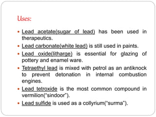 Uses:
 Lead acetate(sugar of lead) has been used in
therapeutics.
 Lead carbonate(white lead) is still used in paints.
 Lead oxide(litharge) is essential for glazing of
pottery and enamel ware.
 Tetraethyl lead is mixed with petrol as an antiknock
to prevent detonation in internal combustion
engines.
 Lead tetroxide is the most common compound in
vermilion(“sindoor”).
 Lead sulfide is used as a collyrium(“surma”).
 