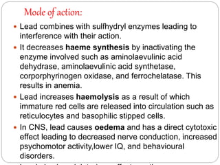 Mode of action:
 Lead combines with sulfhydryl enzymes leading to
interference with their action.
 It decreases haeme synthesis by inactivating the
enzyme involved such as aminolaevulinic acid
dehydrase, aminolaevulinic acid synthetase,
corporphyrinogen oxidase, and ferrochelatase. This
results in anemia.
 Lead increases haemolysis as a result of which
immature red cells are released into circulation such as
reticulocytes and basophilic stipped cells.
 In CNS, lead causes oedema and has a direct cytotoxic
effect leading to decreased nerve conduction, increased
psychomotor activity,lower IQ, and behavioural
disorders.
 