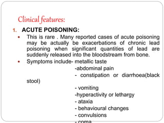 Clinical features:
1. ACUTE POISONING:
 This is rare . Many reported cases of acute poisoning
may be actually be exacerbations of chronic lead
poisoning when significant quantities of lead are
suddenly released into the bloodstream from bone.
 Symptoms include- metallic taste
-abdominal pain
- constipation or diarrhoea(black
stool)
- vomiting
-hyperactivity or lethargy
- ataxia
- behavioural changes
- convulsions
 
