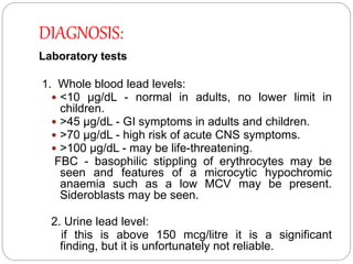 DIAGNOSIS:
Laboratory tests
1. Whole blood lead levels:
 <10 μg/dL - normal in adults, no lower limit in
children.
 >45 μg/dL - GI symptoms in adults and children.
 >70 μg/dL - high risk of acute CNS symptoms.
 >100 μg/dL - may be life-threatening.
FBC - basophilic stippling of erythrocytes may be
seen and features of a microcytic hypochromic
anaemia such as a low MCV may be present.
Sideroblasts may be seen.
2. Urine lead level:
if this is above 150 mcg/litre it is a significant
finding, but it is unfortunately not reliable.
 
