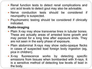  Renal function tests to detect renal complications and
uric acid levels to detect gout may also be advisable.
 Nerve conduction tests should be considered if
neuropathy is suspected.
 Psychometric testing should be considered if clinically
indicated.
Radio-imaging
 Plain X-ray may show transverse lines in tubular bones.
These are actually areas of arrested bone growth and
may persist for a long time after exposure ends. They
are not seen in the early phase of exposure.
 Plain abdominal X-rays may show radio-opaque flecks
in cases of suspected lead foreign body ingestion (eg,
pica in children).
 X-ray fluorescence works by detecting specific
emissions from tissues when bombarded with X-rays. It
is a sensitive method of detecting low levels of lead in
the body.
 