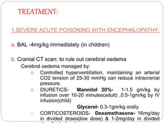 TREATMENT:
1.SEVERE ACUTE POISONING WITH ENCEPHALOPATHY:
a. BAL -4mg/kg immediately (in children)
b. Cranial CT scan: to rule out cerebral oedema
Cerebral oedema managed by:
o Controlled hyperventillation, maintaining an arterial
CO2 tension of 25-30 mmHg can reduce intracranial
pressure.
o DIURETICS- Mannitol 20%- 1-1.5 gm/kg by
infusion over 10-20 minutes(adult) ,0.5-1gm/kg by IV
infusion(child)
Glycerol- 0.3-1gm/kg orally.
o CORTICOSTEROIDS- Dexamethasone- 16mg/day
in divided doses(low dose) & 1-2mg/day in divided
 