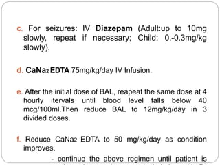 c. For seizures: IV Diazepam (Adult:up to 10mg
slowly, repeat if necessary; Child: 0.-0.3mg/kg
slowly).
d. CaNa2 EDTA 75mg/kg/day IV Infusion.
e. After the initial dose of BAL, reapeat the same dose at 4
hourly itervals until blood level falls below 40
mcg/100ml.Then reduce BAL to 12mg/kg/day in 3
divided doses.
f. Reduce CaNa2 EDTA to 50 mg/kg/day as condition
improves.
- continue the above regimen until patient is
 