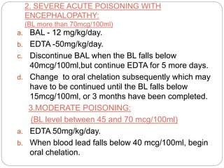 2. SEVERE ACUTE POISONING WITH
ENCEPHALOPATHY:
(BL more than 70mcg/100ml)
a. BAL - 12 mg/kg/day.
b. EDTA -50mg/kg/day.
c. Discontinue BAL when the BL falls below
40mcg/100ml,but continue EDTA for 5 more days.
d. Change to oral chelation subsequently which may
have to be continued until the BL falls below
15mcg/100ml, or 3 months have been completed.
3.MODERATE POISONING:
(BL level between 45 and 70 mcg/100ml)
a. EDTA 50mg/kg/day.
b. When blood lead falls below 40 mcg/100ml, begin
oral chelation.
 
