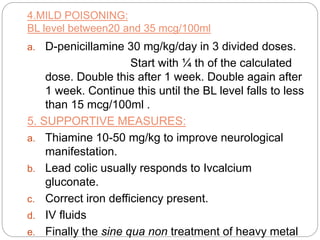4.MILD POISONING:
BL level between20 and 35 mcg/100ml
a. D-penicillamine 30 mg/kg/day in 3 divided doses.
Start with ¼ th of the calculated
dose. Double this after 1 week. Double again after
1 week. Continue this until the BL level falls to less
than 15 mcg/100ml .
5. SUPPORTIVE MEASURES:
a. Thiamine 10-50 mg/kg to improve neurological
manifestation.
b. Lead colic usually responds to Ivcalcium
gluconate.
c. Correct iron defficiency present.
d. IV fluids
e. Finally the sine qua non treatment of heavy metal
 