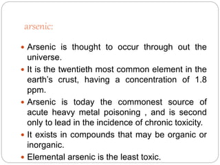 arsenic:
 Arsenic is thought to occur through out the
universe.
 It is the twentieth most common element in the
earth’s crust, having a concentration of 1.8
ppm.
 Arsenic is today the commonest source of
acute heavy metal poisoning , and is second
only to lead in the incidence of chronic toxicity.
 It exists in compounds that may be organic or
inorganic.
 Elemental arsenic is the least toxic.
 