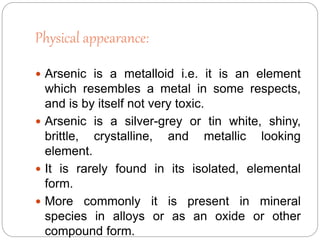 Physical appearance:
 Arsenic is a metalloid i.e. it is an element
which resembles a metal in some respects,
and is by itself not very toxic.
 Arsenic is a silver-grey or tin white, shiny,
brittle, crystalline, and metallic looking
element.
 It is rarely found in its isolated, elemental
form.
 More commonly it is present in mineral
species in alloys or as an oxide or other
compound form.
 
