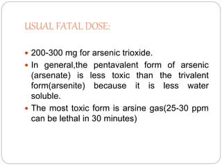 USUAL FATAL DOSE:
 200-300 mg for arsenic trioxide.
 In general,the pentavalent form of arsenic
(arsenate) is less toxic than the trivalent
form(arsenite) because it is less water
soluble.
 The most toxic form is arsine gas(25-30 ppm
can be lethal in 30 minutes)
 