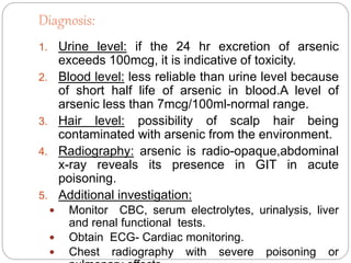 Diagnosis:
1. Urine level: if the 24 hr excretion of arsenic
exceeds 100mcg, it is indicative of toxicity.
2. Blood level: less reliable than urine level because
of short half life of arsenic in blood.A level of
arsenic less than 7mcg/100ml-normal range.
3. Hair level: possibility of scalp hair being
contaminated with arsenic from the environment.
4. Radiography: arsenic is radio-opaque,abdominal
x-ray reveals its presence in GIT in acute
poisoning.
5. Additional investigation:
 Monitor CBC, serum electrolytes, urinalysis, liver
and renal functional tests.
 Obtain ECG- Cardiac monitoring.
 Chest radiography with severe poisoning or
 