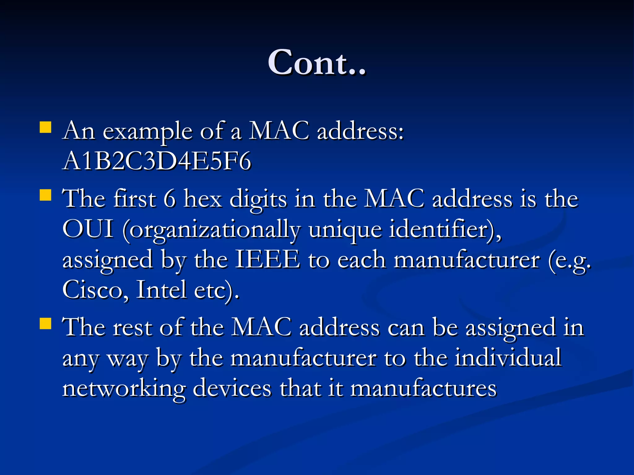 Cont.. An example of a MAC address: A1B2C3D4E5F6 The first 6 hex digits in the MAC address is the OUI (organizationally unique identifier), assigned by the IEEE to each manufacturer (e.g. Cisco, Intel etc).  The rest of the MAC address can be assigned in any way by the manufacturer to the individual networking devices that it manufactures 