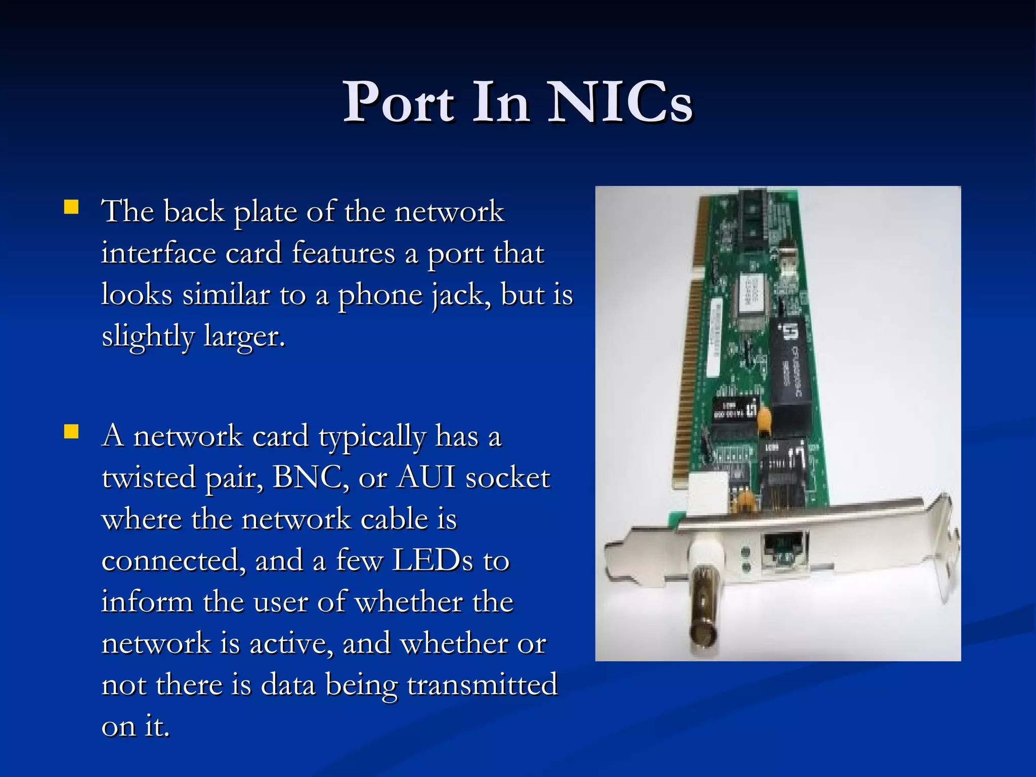 The back plate of the network interface card features a port that looks similar to a phone jack, but is slightly larger. A network card typically has a twisted pair, BNC, or AUI socket where the network cable is connected, and a few LEDs to inform the user of whether the network is active, and whether or not there is data being transmitted on it.  Port In NICs 