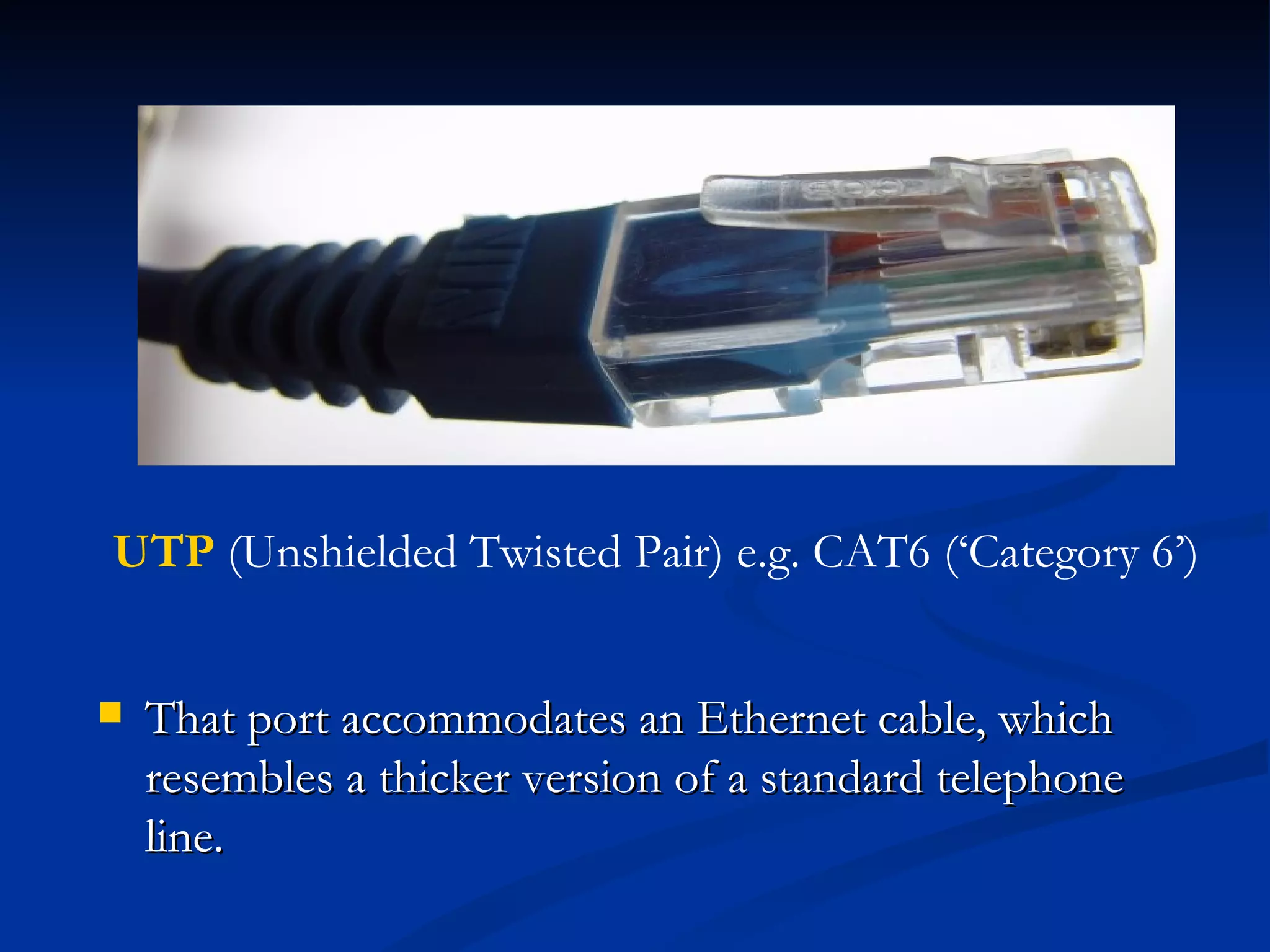 That port accommodates an Ethernet cable, which resembles a thicker version of a standard telephone line. UTP  (Unshielded Twisted Pair) e.g. CAT6 (‘Category 6’) 