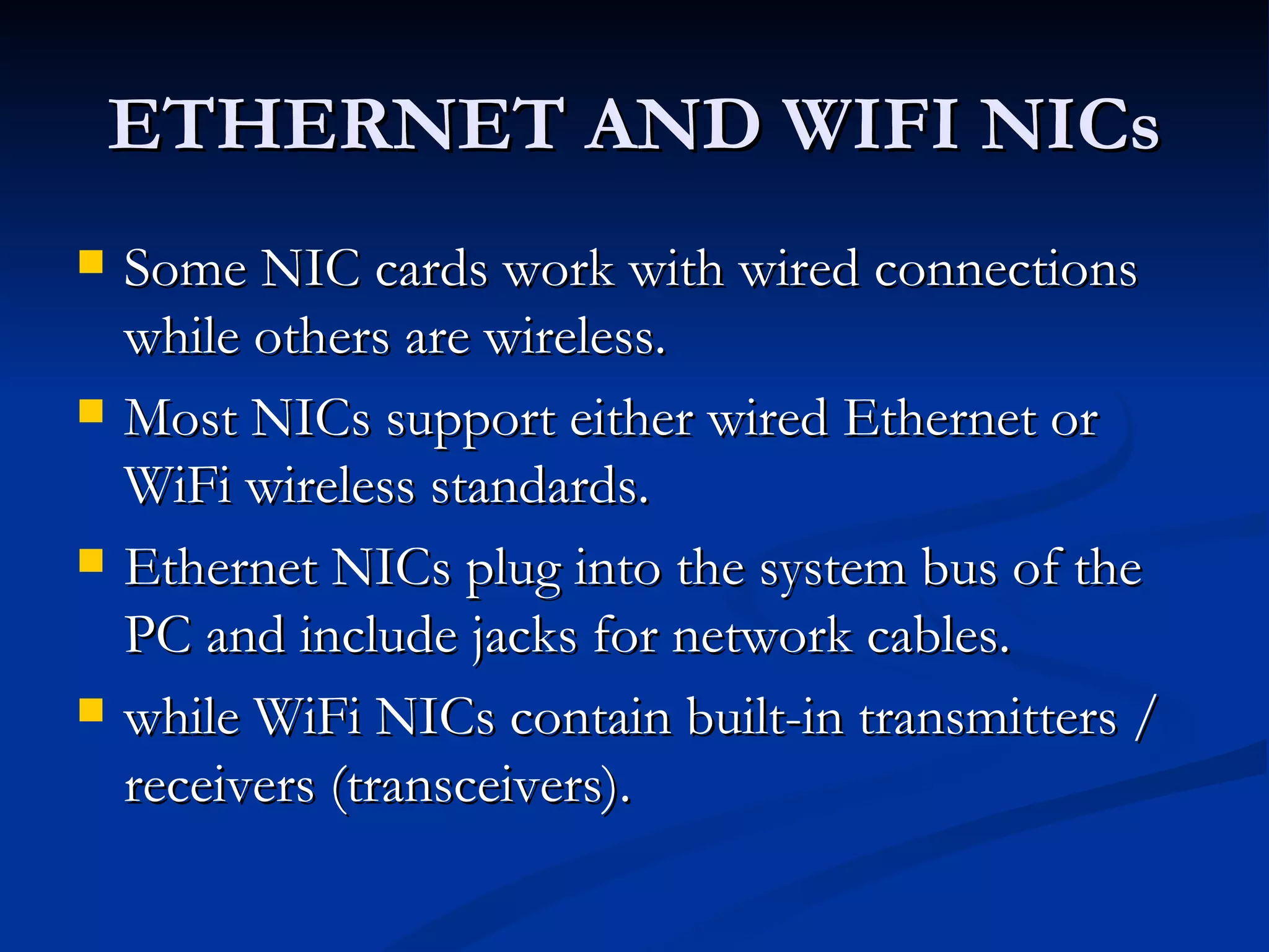 ETHERNET AND WIFI NICs Some NIC cards work with wired connections while others are wireless.  Most NICs support either wired Ethernet or WiFi wireless standards.  Ethernet NICs plug into the system bus of the PC and include jacks for network cables. while WiFi NICs contain built-in transmitters / receivers (transceivers).  