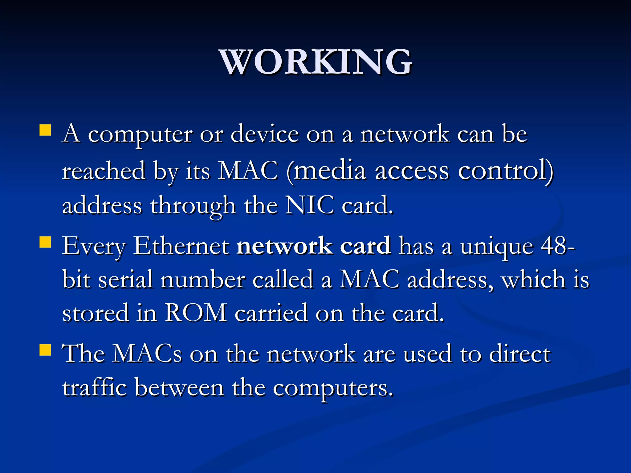 WORKING A computer or device on a network can be reached by its MAC ( media access control)  address through the NIC card. Every Ethernet  network card  has a unique 48-bit serial number called a MAC address, which is stored in ROM carried on the card. The MACs on the network are used to direct traffic between the computers. 