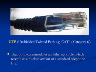 That port accommodates an Ethernet cable, which resembles a thicker version of a standard telephone line. UTP  (Unshielded Twisted Pair) e.g. CAT6 (‘Category 6’) 