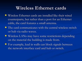 Wireless Ethernet cards Wireless Ethernet cards are installed like their wired counterparts, but rather than a port for an Ethernet cable, the card features a small antenna. The card communicates with the central wireless switch or hub via radio waves. Wireless LANs may have some restrictions depending on the material the building is made from.  For example, lead in walls can block signals between the network interface card and hub or switch.  