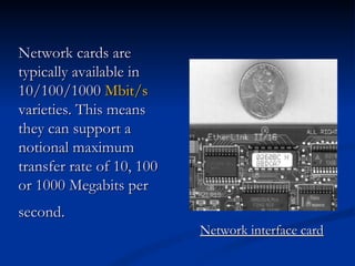 Network interface card Network cards are typically available in 10/100/1000  Mbit/s  varieties. This means they can support a notional maximum transfer rate of 10, 100 or 1000 Megabits per second.   
