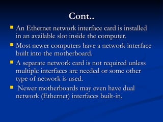 Cont.. An Ethernet network interface card is installed in an available slot inside the computer. Most newer computers have a network interface built into the motherboard. A separate network card is not required unless multiple interfaces are needed or some other type of network is used. Newer motherboards may even have dual network (Ethernet) interfaces built-in.  