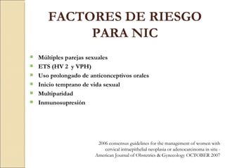 FACTORES DE RIESGO PARA NIC Múltiples parejas sexuales ETS (HV 2  y VPH) Uso prolongado de anticonceptivos orales  Inicio temprano de vida sexual  Multiparidad Inmunosupresión 2006 consensus guidelines for the management of women with cervical intraepithelial neoplasia or adenocarcinoma in situ -  American Journal of Obstetrics & Gynecology OCTOBER 2007 