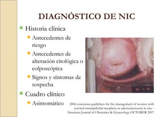 DIAGNÓSTICO DE NIC Historia clínica Antecedentes de riesgo Antecedentes de alteración citológica o colposcópica Signos y síntomas de sospecha Cuadro clínico Asintomático 2006 consensus guidelines for the management of women with cervical intraepithelial neoplasia or adenocarcinoma in situ -  American Journal of Obstetrics & Gynecology OCTOBER 2007 