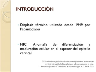 INTRODUCCIÓN Displasia término utilizado desde 1949 por Papanicolaou NIC: Anomalía de diferenciación y maduración celular en el espesor del epitelio cervical 2006 consensus guidelines for the management of women with cervical intraepithelial neoplasia or adenocarcinoma in situ -  American Journal of Obstetrics & Gynecology OCTOBER 2007 