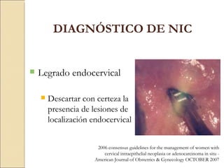Legrado endocervical Descartar con certeza la presencia de lesiones de localización endocervical DIAGNÓSTICO DE NIC 2006 consensus guidelines for the management of women with cervical intraepithelial neoplasia or adenocarcinoma in situ -  American Journal of Obstetrics & Gynecology OCTOBER 2007 