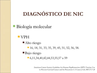 Biología molecular VPH Alto riesgo 16, 18, 31, 33, 35, 39, 45, 51, 52, 56, 58. Bajo riesgo 6,11,34,40,42,44,53,55,57 a 59 DIAGNÓSTICO DE NIC American Cancer Society Guideline for Human Papillomavirus (HPV) Vaccine Use to Prevent Cervical Cancer and Its Precursors  CA Cancer J Clin 2007;57;7-28 