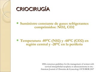 CRIOCIRUGÍA Suministro constante de gases refrigerantes comprimidos: NO2, CO2 Temperatura -89°C (N02) y -60°C (CO2) en región central y -20°C en la periferia 2006 consensus guidelines for the management of women with cervical intraepithelial neoplasia or adenocarcinoma in situ -  American Journal of Obstetrics & Gynecology OCTOBER 2007 