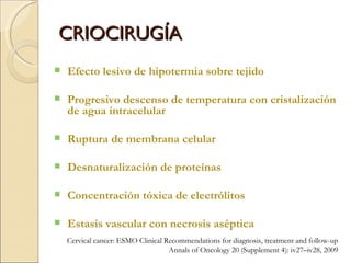 CRIOCIRUGÍA Efecto lesivo de hipotermia sobre tejido Progresivo descenso de temperatura con cristalización de agua intracelular Ruptura de membrana celular Desnaturalización de proteínas Concentración tóxica de electrólitos  Estasis vascular con necrosis aséptica Cervical cancer: ESMO Clinical Recommendations for diagnosis, treatment and follow-up Annals of Oncology 20 (Supplement 4): iv27–iv28, 2009 
