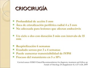 CRIOCIRUGÍA Profundidad de acción 5 mm Área de cristalización periférica radial 4 a 5 mm No adecuada para lesiones que afectan endocérvix Un ciclo o dos con duración 5 min con intervalo de 15 min Reepitelización 6 semanas Exudado seroso por 3 a 4 semanas Puede aumentar transmisibilidad de IVPH Fracaso del tratamiento en 5 a 10% Cervical cancer: ESMO Clinical Recommendations for diagnosis, treatment and follow-up Annals of Oncology 20 (Supplement 4): iv27–iv28, 2009 