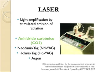 Light amplification by stimulated emision of radiation Anhídrido carbónico (CO2) Neodimio Yag (Nd-YAG) Holmio Yag (Ho-YAG) Argón LASER 2006 consensus guidelines for the management of women with cervical intraepithelial neoplasia or adenocarcinoma in situ -  American Journal of Obstetrics & Gynecology OCTOBER 2007 