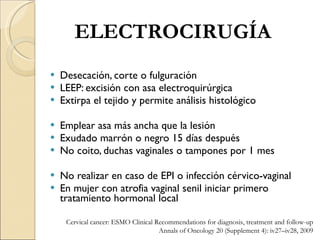 Desecación, corte o fulguración LEEP: excisión con asa electroquirúrgica Extirpa el tejido y permite análisis histológico Emplear asa más ancha que la lesión Exudado marrón o negro 15 días después No coito, duchas vaginales o tampones por 1 mes No realizar en caso de EPI o infección cérvico-vaginal En mujer con atrofia vaginal senil iniciar primero tratamiento hormonal local ELECTROCIRUGÍA Cervical cancer: ESMO Clinical Recommendations for diagnosis, treatment and follow-up Annals of Oncology 20 (Supplement 4): iv27–iv28, 2009 