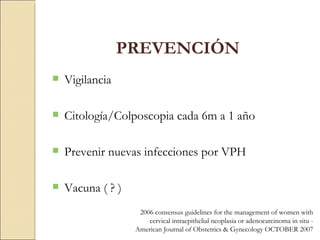 PREVENCIÓN Vigilancia Citología/Colposcopia cada 6m a 1 año Prevenir nuevas infecciones por VPH Vacuna ( ? ) 2006 consensus guidelines for the management of women with cervical intraepithelial neoplasia or adenocarcinoma in situ -  American Journal of Obstetrics & Gynecology OCTOBER 2007 