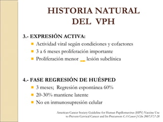 3.- EXPRESIÓN ACTIVA: Actividad viral según condiciones y cofactores 3 a 6 meses proliferación importante Proliferación menor  lesión subclínica 4.- FASE REGRESIÓN DE HUÉSPED 3 meses;  Regresión espontánea 60% 20-30% mantiene latente  No en inmunosupresión celular HISTORIA NATURAL DEL  VPH American Cancer Society Guideline for Human Papillomavirus (HPV) Vaccine Use to Prevent Cervical Cancer and Its Precursors  CA Cancer J Clin 2007;57;7-28 