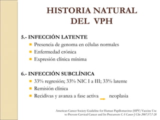 5.- INFECCIÓN LATENTE Presencia de genoma en células normales Enfermedad crónica Expresión clínica mínima 6.- INFECCIÓN SUBCLÍNICA 33% regresión; 33% NIC I a III; 33% latente Remisión clínica Recidivas y avanza a fase activa  neoplasia HISTORIA NATURAL DEL  VPH American Cancer Society Guideline for Human Papillomavirus (HPV) Vaccine Use to Prevent Cervical Cancer and Its Precursors  CA Cancer J Clin 2007;57;7-28 