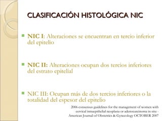 CLASIFICACIÓN HISTOLÓGICA NIC NIC I : Alteraciones se encuentran en tercio inferior del epitelio NIC II:  Alteraciones ocupan dos tercios inferiores  del estrato epitelial NIC III: Ocupan más de dos tercios inferiores o la totalidad del espesor del epitelio 2006 consensus guidelines for the management of women with cervical intraepithelial neoplasia or adenocarcinoma in situ -  American Journal of Obstetrics & Gynecology OCTOBER 2007 