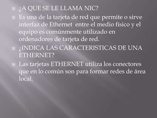   ¿A QUE SE LE LLAMA NIC?
   Es una de la tarjeta de red que permite o sirve
    interfaz de Ethernet entre el medio físico y el
    equipo es comúnmente utilizado en
    ordenadores de tarjeta de red.
   ¿INDICA LAS CARACTERISTICAS DE UNA
    ETHERNET?
   Las tarjetas ETHERNET utiliza los conectores
    que en lo común son para formar redes de área
    local.
 