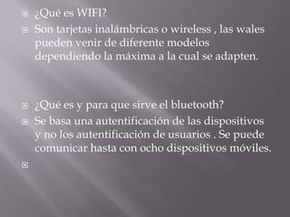    ¿Qué es WIFI?
   Son tarjetas inalámbricas o wireless , las wales
    pueden venir de diferente modelos
    dependiendo la máxima a la cual se adapten.



   ¿Qué es y para que sirve el bluetooth?
   Se basa una autentificación de las dispositivos
    y no los autentificación de usuarios . Se puede
    comunicar hasta con ocho dispositivos móviles.

 
