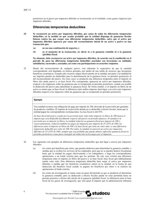 NIC 12
8 ©
IFRS Foundation
posteriores en el pasivo por impuestos diferidos se reconocerán, en el resultado, como gastos (ingresos) por
impuestos diferidos.
Diferencias temporarias deducibles
24 Se reconocerá un activo por impuestos diferidos, por causa de todas las diferencias temporarias
deducibles, en la medida en que resulte probable que la entidad disponga de ganancias fiscales
futuras contra las que cargar esas diferencias temporarias deducibles, salvo que el activo por
impuestos diferidos aparezca por causa del reconocimiento inicial de un activo o pasivo en una
transacción que:
(a) no sea una combinación de negocios; y
(b) en el momento de la transacción, no afecte ni a la ganancia contable ni a la ganancia
(pérdida) fiscal.
No obstante, debe reconocerse un activo por impuestos diferidos, de acuerdo con lo establecido en el
párrafo 44, para las diferencias temporarias deducibles asociadas con inversiones en entidades
subsidiarias, sucursales y asociadas, así como con participaciones en acuerdos conjuntos.
25 Detrás del reconocimiento de cualquier pasivo, está inherente la expectativa de que la cantidad
correspondiente será liquidada, en futuros periodos, por medio de una salida de recursos, que incorporen
beneficios económicos. Cuando tales recursos salgan efectivamente de la entidad, una parte o la totalidad de
sus importes pueden ser deducibles para la determinación de la ganancia fiscal, en periodos posteriores al
del reconocimiento del pasivo. En estos casos se producirá una diferencia temporaria entre el importe en
libros del citado pasivo y su base fiscal. Por consiguiente, aparecerá un activo por impuestos diferidos,
respecto a los impuestos sobre las ganancias que se recuperarán en periodos posteriores, cuando sea posible
la deducción del pasivo para determinar la ganancia fiscal. De forma similar, si el importe en libros de un
activo es menor que su base fiscal, la diferencia entre ambos importes dará lugar a un activo por impuestos
diferidos respecto a los impuestos sobre las ganancias que se recuperarán en periodos posteriores.
Ejemplo
Una entidad reconoce una obligación de pago por importe de 100, derivada de la provisión por garantías
de productos vendidos. El importe de la provisión dotada no es deducible a efectos fiscales, hasta que la
entidad pague las correspondientes reclamaciones. La tasa fiscal es del 25%.
La base fiscal del pasivo creado por la provisión tiene valor nulo (importe en libros de 100 menos el
importe que será deducible fiscalmente respecto del pasivo en periodos futuros). Al satisfacer la
provisión por su importe en libros, la entidad reducirá su ganancia fiscal por importe de 100 y,
consecuentemente, reducirá también los pagos de impuestos por importe de 25 (25% de 100). La
diferencia entre el importe en libros de 100 y la base fiscal, que tiene un valor nulo, es una diferencia
temporaria deducible por valor de 100. Por tanto, la entidad reconocerá un activo por impuestos
diferidos de 25 (25% de 100), siempre que sea probable que pueda obtener suficiente ganancia fiscal en
periodos posteriores como para conseguir tal reducción en los pagos por el impuesto.
26 Los siguientes son ejemplos de diferencias temporarias deducibles que dan lugar a activos por impuestos
diferidos:
(a) los costos por beneficios por retiro, que pueden deducirse para determinar la ganancia contable, a
medida que se reciben los servicios de los empleados, pero que no se pueden deducir fiscalmente
hasta que la entidad los pague efectivamente a los trabajadores, o haga las correspondientes
aportaciones a un fondo externo para que los gestione. En este caso existirá una diferencia
temporaria entre el importe en libros del pasivo y su base fiscal; base fiscal que habitualmente
tendrá valor nulo. Esta diferencia temporaria deducible hará surgir el activo por impuestos
diferidos a medida que los beneficios económicos entren en la entidad, en la forma de una
deducción del beneficio fiscal cuando se paguen los beneficios por retiro o se realicen las
aportaciones al fondo externo;
(b) los costos de investigación se tratan como un gasto del periodo en que se producen al determinar
la ganancia contable, pero su deducción a efectos fiscales puede no estar permitida hasta un
periodo posterior a efectos del calculo de la ganancia (pérdida) fiscal. La diferencia entre la base
fiscal de los gastos de investigación, que será igual al importe que la administración tributaria
Descargado por Ronald Cusi (cusironald2@gmail.com)
lOMoARcPSD|23808309
 