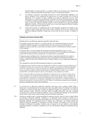 NIC 12
©
IFRS Foundation 9
permitirá deducir en futuros periodos, y su importe en libros, que será igual a cero, constituirá una
diferencia temporaria deducible que dará lugar a un activo por impuestos diferidos;
(c) con limitadas excepciones, una entidad reconocerá los activos identificables adquiridos y los
pasivos asumidos en una combinación de negocios por sus valores razonables, en la fecha de
adquisición. Si se reconoce un pasivo asumido en la fecha de adquisición, pero los costos
relacionados no se deducen para determinar el beneficio fiscal hasta un periodo posterior, surge
una diferencia temporaria deducible que dará lugar a un activo por impuestos diferidos. También
surge un activo por impuestos diferidos cuando el valor razonable de un activo identificable
adquirido es inferior a su base fiscal. En ambos casos, el activo por impuestos diferidos resultante
afectará a la plusvalía (véase el párrafo 66); y
(d) ciertos activos pueden ser contabilizados por su valor razonable, o pueden ser revaluados sin que
se haga un ajuste similar para fines fiscales (véase el párrafo 20). En tal caso, aparecerá una
diferencia temporaria deducible, siempre que la base fiscal del activo exceda a su importe en
libros.
Ejemplos que ilustran el párrafo 26(d)
Identificación de una diferencia temporaria deducible al final del Año 2:
La Entidad A compra por 1.000 u.m., al comienzo del Año 1 un instrumento de deuda con un valor
nominal de 1.000 u.m. pagadero al vencimiento dentro de 5 años con una tasa de interés del 2%
pagaderos al final de cada año. La tasa efectiva de interés es del 2%. El instrumento de deuda se mide al
valor razonable.
Al final del Año 2, el valor razonable del instrumento de deuda ha disminuido a 918 u.m. como
consecuencia de un incremento en las tasas de interés del mercado al 5%. Es probable que la Entidad A
reciba todos los flujos de efectivo contractuales si se retiene hasta su vencimiento.
Cualquier ganancia (pérdida) sobre el instrumento de deuda es imponible (deducible) solo cuando se
realice. Las ganancias (pérdidas) que surgen de la venta o vencimiento del instrumento de deuda se
calculan a efectos fiscales como la diferencia entre el importe cobrado y el costo original del instrumento
de deuda.
Por consiguiente, la base fiscal del instrumento de deuda es su costo original.
La diferencia entre el importe en libros del instrumento de deuda en el estado de situación financiera de
la Entidad A de 918 u.m. y su base fiscal de 1.000 u.m. da lugar a una diferencia temporaria deducible
de 82 u.m. al final del Año 2 [véanse los párrafos 20 y 26(d)], independientemente de si la Entidad A
espera recuperar el importe en libros del instrumento de deuda mediante la venta o el uso, es decir,
reteniéndolo y cobrando los flujos de efectivo contractuales, o una combinación de ambos.
Esto es porque las diferencias temporarias deducibles son diferencias entre el importe en libros de un
activo o un pasivo en el estado de situación financiera y su base fiscal, que dan lugar a cantidades que
serán deducibles al determinar la ganancia (pérdida) fiscal de periodos futuros, cuando el importe en
libros del activo o del pasivo sea recuperado o liquidado (véase el párrafo 5). La Entidad A obtiene una
deducción equivalente a la base fiscal del activo de 1.000 u.m. al determinar la ganancia fiscal (pérdida
fiscal) en el momento de la venta o del vencimiento.
27 La reversión de las diferencias temporarias deducibles dará lugar, como su propio nombre indica, a
reducciones en la determinación de las ganancias fiscales de periodos futuros. No obstante, los beneficios
económicos, en forma de reducciones en pagos de impuestos, llegarán a la entidad solo si es capaz de
obtener ganancias fiscales suficientes como para cubrir las posibles deducciones. Por tanto, la entidad
reconocerá activos fiscales por impuestos diferidos, solo si es probable que disponga de esos beneficios
fiscales futuros contra los que cargar las deducciones por diferencias temporarias.
27A Cuando una entidad evalúa si estarán disponibles las ganancias fiscales contra las cuales se pueda utilizar
una diferencia temporaria deducible, considerará si la legislación fiscal restringe las fuentes de las
ganancias fiscales contra las que pueda realizar deducciones en el momento de la reversión de esa diferencia
temporaria deducible. Si la legislación fiscal no impone estas restricciones, una entidad evaluará una
diferencia temporaria deducible en combinación con todas las demás. Sin embargo, si las leyes fiscales
restringen la utilización de pérdidas a deducir contra el ingreso de un tipo específico, una diferencia
temporaria deducible se evaluará en combinación solo con otras diferencias temporarias deducibles del tipo
apropiado.
Descargado por Ronald Cusi (cusironald2@gmail.com)
lOMoARcPSD|23808309
 