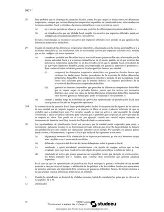 NIC 12
10 ©
IFRS Foundation
28 Será probable que se disponga de ganancias fiscales, contra los que cargar las deducciones por diferencias
temporarias, siempre que existan diferencias temporarias imponibles en cuantía suficiente, relacionadas con
la misma autoridad fiscal y referidas a la misma entidad fiscal, cuya reversión se espere:
(a) en el mismo periodo en el que se prevea que reviertan las diferencias temporarias deducibles; o
(b) en periodos en los que una pérdida fiscal, surgida por un activo por impuestos diferidos, pueda ser
compensada con ganancias anteriores o posteriores.
En tales circunstancias, se reconocerá un activo por impuestos diferidos en el periodo en que aparezcan las
diferencias temporarias deducibles.
29 Cuando el importe de las diferencias temporarias imponibles, relacionadas con la misma autoridad fiscal y a
la misma entidad fiscal, sea insuficiente, solo se reconocerán activos por impuestos diferidos en la medida
que se den cualquiera de estos supuestos:
(a) cuando sea probable que la entidad vaya a tener suficientes ganancias fiscales, relacionadas con la
misma autoridad fiscal y a la misma entidad fiscal, en el mismo periodo en el que reviertan las
diferencias temporarias deducibles (o en los periodos en los que la pérdida fiscal, procedente de
un activo por impuestos diferidos, pueda ser compensada con ganancias anteriores o posteriores).
Para evaluar si habrá suficiente ganancia fiscal en periodos futuros, una entidad:
(i) comparará las diferencias temporarias deducibles con ganancias fiscales futuras que
excluyan las deducciones fiscales procedentes de la reversión de dichas diferencias
temporarias deducibles. Esta comparación muestra la medida en que la ganancia fiscal
futura será suficiente para que la entidad deduzca los importes procedentes de la
reversión de las diferencias temporarias deducibles.
(ii) ignorará los importes imponibles que procedan de diferencias temporarias deducibles
que se espera surjan en periodos futuros, puesto que los activos por impuestos
diferidos, que surjan por causa de dichas diferencias temporarias deducibles, requerirán
ellos mismos ganancias futuras para poder ser realizados efectivamente. o
(b) cuando la entidad tenga la posibilidad de aprovechar oportunidades de planificación fiscal para
crear ganancias fiscales en los periodos oportunos.
29A La estimación de la ganancia fiscal futura probable podría incluir la recuperación de algunos de los activos
de una entidad por un importe superior a su importe en libros si existe evidencia suficiente de que es
probable que la entidad logre esto. Por ejemplo, cuando se mide un activo a valor razonable, la entidad
considerará si existe evidencia suficiente para concluir que es probable que recuperará el activo por más de
su importe en libros. Este puede ser el caso, por ejemplo, cuando una entidad espera mantener un
instrumento de deuda de tasa fija y recauda los flujos de efectivo contractuales.
30 Las oportunidades de planificación fiscal son acciones que la entidad puede emprender para crear, o
incrementar, ganancias fiscales en un determinado periodo, antes de que prescriba la posibilidad de deducir
una pérdida fiscal u otro crédito por operaciones anteriores en el tiempo. Por ejemplo, en algunos países
puede crearse, o incrementarse, la ganancia fiscal por medio de las siguientes actuaciones:
(a) eligiendo el momento de la tributación de los ingresos por intereses, ya sea en el momento en que
sean exigibles o en el momento de recibirlos;
(b) difiriendo el ejercicio del derecho de ciertas deducciones sobre la ganancia fiscal;
(c) vendiendo, y quizá arrendando posteriormente con opción de compra, activos que se han
revaluado pero cuya base fiscal no ha sido objeto de ajuste para reflejar la subida de valor; y
(d) vendiendo un activo que genere ganancias no imponibles (como por ejemplo, en ciertos países,
los bonos emitidos por el Estado), para comprar otras inversiones que generen ganancia
imponible.
En el caso de que las oportunidades de planificación fiscal anticipen la ganancia tributable de un periodo
posterior a otro previo en el tiempo, la utilización de las pérdidas o de los créditos fiscales por operaciones
de periodos anteriores aún dependerá de la existencia de ganancias tributables futuras, de fuentes distintas a
las que puedan originar diferencias temporarias en el futuro.
31 Cuando la entidad tiene un historial de pérdidas recientes, habrá de considerar las guías que se ofrecen en
los párrafos 35 y 36.
32 [Eliminado]
Descargado por Ronald Cusi (cusironald2@gmail.com)
lOMoARcPSD|23808309
 