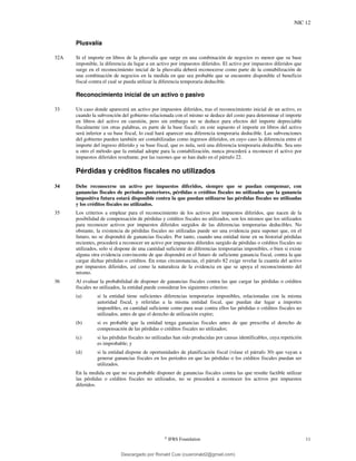 NIC 12
©
IFRS Foundation 11
Plusvalía
32A Si el importe en libros de la plusvalía que surge en una combinación de negocios es menor que su base
imponible, la diferencia da lugar a un activo por impuestos diferidos. El activo por impuestos diferidos que
surge en el reconocimiento inicial de la plusvalía deberá reconocerse como parte de la contabilización de
una combinación de negocios en la medida en que sea probable que se encuentre disponible el beneficio
fiscal contra el cual se pueda utilizar la diferencia temporaria deducible.
Reconocimiento inicial de un activo o pasivo
33 Un caso donde aparecerá un activo por impuestos diferidos, tras el reconocimiento inicial de un activo, es
cuando la subvención del gobierno relacionada con el mismo se deduce del costo para determinar el importe
en libros del activo en cuestión, pero sin embargo no se deduce para efectos del importe depreciable
fiscalmente (en otras palabras, es parte de la base fiscal); en este supuesto el importe en libros del activo
será inferior a su base fiscal, lo cual hará aparecer una diferencia temporaria deducible. Las subvenciones
del gobierno pueden también ser contabilizadas como ingresos diferidos, en cuyo caso la diferencia entre el
importe del ingreso diferido y su base fiscal, que es nula, será una diferencia temporaria deducible. Sea uno
u otro el método que la entidad adopte para la contabilización, nunca procederá a reconocer el activo por
impuestos diferidos resultante, por las razones que se han dado en el párrafo 22.
Pérdidas y créditos fiscales no utilizados
34 Debe reconocerse un activo por impuestos diferidos, siempre que se puedan compensar, con
ganancias fiscales de periodos posteriores, pérdidas o créditos fiscales no utilizados que la ganancia
impositiva futura estará disponible contra la que puedan utilizarse las pérdidas fiscales no utilizadas
y los créditos fiscales no utilizados.
35 Los criterios a emplear para el reconocimiento de los activos por impuestos diferidos, que nacen de la
posibilidad de compensación de pérdidas y créditos fiscales no utilizados, son los mismos que los utilizados
para reconocer activos por impuestos diferidos surgidos de las diferencias temporarias deducibles. No
obstante, la existencia de pérdidas fiscales no utilizadas puede ser una evidencia para suponer que, en el
futuro, no se dispondrá de ganancias fiscales. Por tanto, cuando una entidad tiene en su historial pérdidas
recientes, procederá a reconocer un activo por impuestos diferidos surgido de pérdidas o créditos fiscales no
utilizados, solo si dispone de una cantidad suficiente de diferencias temporarias imponibles, o bien si existe
alguna otra evidencia convincente de que dispondrá en el futuro de suficiente ganancia fiscal, contra la que
cargar dichas pérdidas o créditos. En estas circunstancias, el párrafo 82 exige revelar la cuantía del activo
por impuestos diferidos, así como la naturaleza de la evidencia en que se apoya el reconocimiento del
mismo.
36 Al evaluar la probabilidad de disponer de ganancias fiscales contra las que cargar las pérdidas o créditos
fiscales no utilizados, la entidad puede considerar los siguientes criterios:
(a) si la entidad tiene suficientes diferencias temporarias imponibles, relacionadas con la misma
autoridad fiscal, y referidas a la misma entidad fiscal, que puedan dar lugar a importes
imponibles, en cantidad suficiente como para usar contra ellos las pérdidas o créditos fiscales no
utilizados, antes de que el derecho de utilización expire;
(b) si es probable que la entidad tenga ganancias fiscales antes de que prescriba el derecho de
compensación de las pérdidas o créditos fiscales no utilizados;
(c) si las pérdidas fiscales no utilizadas han sido producidas por causas identificables, cuya repetición
es improbable; y
(d) si la entidad dispone de oportunidades de planificación fiscal (véase el párrafo 30) que vayan a
generar ganancias fiscales en los periodos en que las pérdidas o los créditos fiscales puedan ser
utilizados.
En la medida en que no sea probable disponer de ganancias fiscales contra las que resulte factible utilizar
las pérdidas o créditos fiscales no utilizados, no se procederá a reconocer los activos por impuestos
diferidos.
Descargado por Ronald Cusi (cusironald2@gmail.com)
lOMoARcPSD|23808309
 