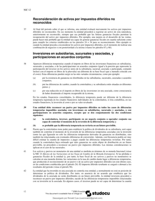 NIC 12
12 ©
IFRS Foundation
Reconsideración de activos por impuestos diferidos no
reconocidos
37 Al final del periodo sobre el que se informa, una entidad evaluará nuevamente los activos por impuestos
diferidos no reconocidos. En ese momento la entidad procederá a registrar un activo de esta naturaleza,
anteriormente no reconocido, siempre que sea probable que las futuras ganancias fiscales permitan la
recuperación del activo por impuestos diferidos. Por ejemplo, una mejora en el desarrollo de las ventas,
puede hacer más probable que la entidad sea capaz de generar ganancias fiscales en cuantía suficiente como
para cumplir los criterios establecidos en los párrafos 24 o 34 para su reconocimiento. Otro ejemplo es
cuando la entidad proceda a reconsiderar los activos por impuestos diferidos, en el momento de realizar una
combinación de negocios o con posterioridad a la misma (véanse los párrafos 67 y 68).
Inversiones en subsidiarias, sucursales y asociadas, y
participaciones en acuerdos conjuntos
38 Aparecen diferencias temporarias cuando el importe en libros de las inversiones financieras en subsidiarias,
sucursales y asociadas, o de las participaciones en acuerdos conjuntos (igual a la porción que represente la
participación del inversor en los activos netos de la subsidiaria, sucursal, asociada o participada, contando
incluso con el importe en libros de la plusvalía) sea diferente de su base fiscal (que a menudo coincide con
el costo). Estas diferencias pueden surgir en las más variadas circunstancias, como por ejemplo:
(a) por la existencia de ganancias no distribuidas en las subsidiarias, sucursales, asociadas o acuerdos
conjuntos;
(b) por las diferencias de cambio, cuando la controladora y su subsidiaria estén situadas en diferentes
países; y
(c) por una reducción en el importe en libros de las inversiones en una asociada, como consecuencia
de haber disminuido el importe recuperable de la misma.
En los estados financieros consolidados, la diferencia temporaria puede ser diferente de la diferencia
temporaria registrada en los estados financieros individuales de la controladora, sí ésta contabiliza, en sus
estados financieros, la inversión al costo o por su valor revaluado.
39 Una entidad debe reconocer un pasivo por impuestos diferidos en todos los casos de diferencias
temporarias imponibles asociadas con inversiones en subsidiarias, sucursales y asociadas, o con
participaciones en acuerdos conjuntos, excepto que se den conjuntamente las dos condiciones
siguientes:
(a) la controladora, inversor, participante en un negocio conjunto u operador conjunto sea
capaz de controlar el momento de la reversión de la diferencia temporaria; y
(b) es probable que la diferencia temporaria no revierta en un futuro previsible.
40 Puesto que la controladora tiene poder para establecer la política de dividendos de su subsidiaria, será capaz
también de controlar el momento de la reversión de las diferencias temporarias asociadas con la inversión
(entre las que figurarán no solo las diferencias temporarias derivadas de ganancias no distribuidas, sino
también las relacionadas con eventuales diferencias de conversión). Además, con frecuencia podría ser muy
difícil estimar la cuantía de impuestos a pagar cuando las diferencias temporarias reviertan. Por tanto,
cuando la controladora haya estimado que tales ganancias no serán objeto de distribución en un futuro
previsible, no procederá a reconocer un pasivo por impuestos diferidos. Las mismas consideraciones se
aplican en el caso de las sucursales.
41 Los activos y pasivos no monetarios de una entidad se medirán en términos de su moneda funcional (véase
la NIC 21 Efectos de las Variaciones en las Tasas de Cambio de la Moneda Extranjera). Si las pérdidas o
ganancias fiscales de la entidad (y, por tanto, la base fiscal de sus activos y pasivos no monetarios) se
calculan en una moneda distinta, las variaciones en la tasa de cambio darán lugar a diferencias temporarias,
que producirán el reconocimiento de un pasivo o de un activo por impuestos diferidos (en este último caso,
en las condiciones establecidas por el párrafo 24). El impuesto diferido resultante se cargará o abonará a los
resultados del periodo (véase el párrafo 58).
42 La entidad que ha invertido en una asociada no controla esta entidad, y normalmente no está en posición de
determinar su política de dividendos. Por tanto, en ausencia de un acuerdo que establezca que los
dividendos de la asociada no serán distribuidos en un futuro previsible, la entidad inversora procederá a
reconocer un pasivo por impuestos diferidos, nacido de las diferencias temporarias imponibles relacionadas
con su inversión en la asociada. En algunos casos, el inversor puede no ser capaz de determinar la cuantía
Descargado por Ronald Cusi (cusironald2@gmail.com)
lOMoARcPSD|23808309
 