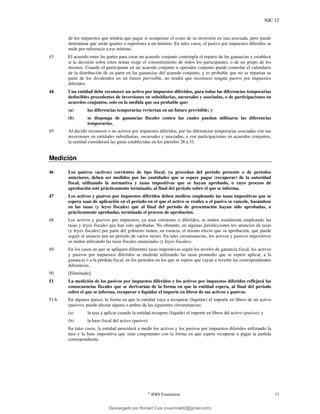 NIC 12
©
IFRS Foundation 13
de los impuestos que tendría que pagar si recuperase el costo de su inversión en una asociada, pero puede
determinar que serán iguales o superiores a un mínimo. En tales casos, el pasivo por impuestos diferidos se
mide por referencia a ese mínimo.
43 El acuerdo entre las partes para crear un acuerdo conjunto contempla el reparto de las ganancias y establece
si la decisión sobre estos temas exige el consentimiento de todos los participantes, o de un grupo de los
mismos. Cuando el participante en un acuerdo conjunto u operador conjunto puede controlar el calendario
de la distribución de su parte en las ganancias del acuerdo conjunto, y es probable que no se repartan su
parte de los dividendos en un futuro previsible, no tendrá que reconocer ningún pasivo por impuestos
diferidos.
44 Una entidad debe reconocer un activo por impuestos diferidos, para todas las diferencias temporarias
deducibles procedentes de inversiones en subsidiarias, sucursales y asociadas, o de participaciones en
acuerdos conjuntos, solo en la medida que sea probable que:
(a) las diferencias temporarias reviertan en un futuro previsible; y
(b) se disponga de ganancias fiscales contra las cuales puedan utilizarse las diferencias
temporarias.
45 Al decidir reconocer o no activos por impuestos diferidos, por las diferencias temporarias asociadas con sus
inversiones en entidades subsidiarias, sucursales y asociadas, o con participaciones en acuerdos conjuntos,
la entidad considerará las guías establecidas en los párrafos 28 a 31.
Medición
46 Los pasivos (activos) corrientes de tipo fiscal, ya procedan del periodo presente o de períodos
anteriores, deben ser medidos por las cantidades que se espere pagar (recuperar) de la autoridad
fiscal, utilizando la normativa y tasas impositivas que se hayan aprobado, o cuyo proceso de
aprobación esté prácticamente terminado, al final del periodo sobre el que se informa.
47 Los activos y pasivos por impuestos diferidos deben medirse empleando las tasas impositivas que se
espera sean de aplicación en el período en el que el activo se realice o el pasivo se cancele, basándose
en las tasas (y leyes fiscales) que al final del periodo de presentación hayan sido aprobadas, o
prácticamente aprobadas, terminado el proceso de aprobación.
48 Los activos y pasivos por impuestos, ya sean corrientes o diferidos, se miden usualmente empleando las
tasas y leyes fiscales que han sido aprobadas. No obstante, en algunas jurisdicciones los anuncios de tasas
(y leyes fiscales) por parte del gobierno tienen, en esencia, el mismo efecto que su aprobación, que puede
seguir al anuncio por un período de varios meses. En tales circunstancias, los activos y pasivos impositivos
se miden utilizando las tasas fiscales anunciadas (y leyes fiscales).
49 En los casos en que se apliquen diferentes tasas impositivas según los niveles de ganancia fiscal, los activos
y pasivos por impuestos diferidos se medirán utilizando las tasas promedio que se espere aplicar, a la
ganancia o a la pérdida fiscal, en los periodos en los que se espere que vayan a revertir las correspondientes
diferencias.
50 [Eliminado]
51 La medición de los pasivos por impuestos diferidos y los activos por impuestos diferidos reflejará las
consecuencias fiscales que se derivarían de la forma en que la entidad espera, al final del periodo
sobre el que se informa, recuperar o liquidar el importe en libros de sus activos y pasivos.
51A En algunos países, la forma en que la entidad vaya a recuperar (liquidar) el importe en libros de un activo
(pasivo), puede afectar alguna o ambas de las siguientes circunstancias:
(a) la tasa a aplicar cuando la entidad recupere (liquide) el importe en libros del activo (pasivo); y
(b) la base fiscal del activo (pasivo).
En tales casos, la entidad procederá a medir los activos y los pasivos por impuestos diferidos utilizando la
tasa y la base impositiva que sean congruentes con la forma en que espere recuperar o pagar la partida
correspondiente.
Descargado por Ronald Cusi (cusironald2@gmail.com)
lOMoARcPSD|23808309
 