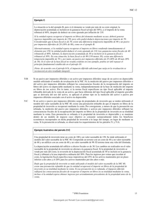NIC 12
©
IFRS Foundation 15
Ejemplo C
La situación es la del ejemplo B, pero si el elemento se vende por más de su costo original, la
depreciación acumulada se incluirá en la ganancia fiscal (al tipo del 30%), y el importe de la venta
tributará al 40%, después de deducir un costo ajustado por inflación de 110.
Si la entidad espera recuperar el importe en libros del elemento mediante su uso, deberá generar
ingresos imponibles por importe de 150, pero sólo podrá deducir depreciaciones por importe de 70.
Considerando que la base fiscal es de 70, existe una diferencia temporaria imponible de 80 y un pasivo
por impuestos diferidos de 24 (30% de 80), como en el ejemplo B.
Alternativamente, si la entidad espera recuperar el importe en libros vendiendo inmediatamente el
elemento por 150, la entidad podrá deducir el costo ajustado de 110. Las ganancias netas fiscales de 40
tributarán al 40%. Además, la depreciación acumulada de 30 se incluirá en la ganancia fiscal y
tributará al 30%. En esta situación, la base fiscal es de 80 (110 menos 30), existe una diferencia
temporaria imponible de 70 y, por tanto, un pasivo por impuestos diferidos de 25 (40% de 40 más 30%
de 30). Si el valor de la base fiscal no resulta evidente en este ejemplo, podría ser útil repasar el
principio fundamental establecido en el párrafo 10.
(Nota: de acuerdo con el párrafo 61A, el impuesto diferido adicional que surja en la revaluación se
reconocerá en otro resultado integral)
51B Si un pasivo por impuestos diferidos o un activo por impuestos diferidos surge de un activo no depreciable
medido utilizando el modelo de revaluación de la NIC 16, la medición del pasivo por impuestos diferidos o
del activo por impuestos diferidos reflejará las consecuencias fiscales de la recuperación del importe en
libros del activo no depreciable mediante la venta, independientemente de la base de medición del importe
en libros de ese activo. Por lo tanto, si la norma fiscal especificara un tipo fiscal aplicable al importe
tributable derivado de la venta de un activo, que fuese diferente del tipo fiscal aplicable al importe gravable
que se derivaría del uso del activo, se aplicará el primer tipo en la medición del activo o pasivo por
impuestos diferidos asociado con el activo no depreciable.
51C Si un activo o pasivo por impuestos diferidos surge de propiedades de inversión que se miden utilizando el
modelo del valor razonable de la NIC 40, existe una presunción refutable de que el importe en libros de la
propiedad de inversión se recuperará mediante la venta. Por consiguiente, a menos de que la presunción sea
refutada, la medición del pasivo por impuestos diferidos o activos por impuestos diferidos reflejará las
consecuencias fiscales de la recuperación del importe en libros de la propiedad de inversión en su totalidad
mediante la venta. Esta presunción es refutada si la propiedad de inversión es depreciable y se mantiene
dentro de un modelo de negocio cuyo objetivo es consumir sustancialmente todos los beneficios
económicos incorporados en dicha propiedad de inversión a lo largo del tiempo, en lugar de mediante su
venta. Si la presunción es refutada, se observarán los requerimientos de los párrafos 51 y 51A.
Ejemplo ilustrativo del párrafo 51C
Una propiedad de inversión tiene un costo de 100 y un valor razonable de 150. Se mide utilizando el
modelo del valor razonable de la NIC 40. Comprende un terreno con un costo de 40 y un valor razonable
de 60 y un edificio con un costo de 60 y un valor razonable de 90. El terreno tiene una vida útil ilimitada.
La depreciación acumulada del edificio a efectos fiscales es de 30. Los cambios no realizados en el valor
razonable de la propiedad de inversión no afectan a la ganancia fiscal. Si la propiedad de inversión se
vende por más del costo, la reversión de la depreciación fiscal acumulada de 30 se incluirá en la ganancia
fiscal y tributará a la tasa impositiva ordinaria del 30%. Para los ingresos por ventas que excedan al
costo, la legislación fiscal especifica tasas impositivas del 25% de los activos mantenidos por un plazo
inferior a dos años y el 20% para los activos mantenidos por dos años o más.
Dado que la propiedad de inversión se mide utilizando el modelo del valor razonable de la NIC 40,
existe una presunción refutable de que la entidad recuperará el importe en libros de la propiedad de
inversión en su totalidad mediante la venta. Si esa presunción no es refutada, el impuesto diferido
reflejará las consecuencias fiscales de recuperar el importe en libros en su totalidad mediante la venta,
incluso si la entidad espera obtener ingresos por arrendamiento procedentes de la propiedad antes de la
venta.
Descargado por Ronald Cusi (cusironald2@gmail.com)
lOMoARcPSD|23808309
 