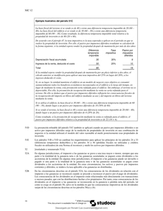 NIC 12
16 ©
IFRS Foundation
Ejemplo ilustrativo del párrafo 51C
La base fiscal del terreno si se vende es de 40 y existe una diferencia temporaria imponible de 20 (60 –
40). La base fiscal del edificio si se vende es de 30 (60 – 30) y existe una diferencia temporaria
imponible de 60 (90 – 30). Como resultado, la diferencia temporaria imponible total relativa a la
propiedad de inversión es de 80 (20 + 60).
De acuerdo con el párrafo 47, la tasa impositiva es la tasa esperada a aplicar en el periodo en que se
realice la propiedad de inversión. Por ello, el pasivo por impuestos diferidos resultante se calculará de
la forma siguiente, si la entidad espera vender la propiedad después de mantenerla por más de dos años:
Diferencia
temporaria
imponible
Tasa
impositiva
Pasivo por
impuestos
diferidos
Depreciación fiscal acumulada 30 30% 9
Ingresos de la venta, deducido el costo 50 20% 10
Total 80 19
Si la entidad espera vender la propiedad después de mantenerla por un plazo inferior a dos años, el
cálculo anterior se modificaría para aplicar una tasa impositiva del 25% en lugar del 20%, a los
ingresos deducido el costo.
Si, en su lugar, la entidad mantiene el edificio en un modelo de negocio cuyo objetivo es consumir
sustancialmente todos los beneficios económicos incorporados en el edificio a lo largo del tiempo, en
lugar de mediante la venta, esta presunción sería refutada para el edificio. Sin embargo, el terreno no es
depreciable. Por ello, la presunción de recuperación mediante la venta no sería refutada para el
terreno. De ello se deduce que el pasivo por impuestos diferidos reflejaría las consecuencias fiscales de
la recuperación del importe en libros del edificio mediante su uso y del importe en libros del terreno
mediante la venta.
Si se utiliza el edificio, la base fiscal es 30 (60 – 30) y existe una diferencia temporaria imponible de 60
(90 – 30), dando lugar a un pasivo por impuestos diferidos de 18 (30% de 60).
Si se vende el terreno, la base fiscal es 40 y existe una diferencia temporaria imponible de 20 (60 – 40),
dando lugar a un pasivo por impuestos diferidos de 4 (20% de 20).
Como resultado, si la presunción de recuperación mediante la venta es refutada para el edificio, el
pasivo por impuestos diferidos relativo a la propiedad de inversión es de 22 (18 + 4).
51D La presunción refutable del párrafo 51C también se aplicará cuando un pasivo por impuestos diferidos o un
activo por impuestos diferidos surge de la medición de propiedades de inversión en una combinación de
negocios si la entidad utilizará el modelo del valor razonable al medir posteriormente esas propiedades de
inversión.
51E Los párrafos 51B a 51D no cambian los requerimientos para aplicar los principios de los párrafos 24 a 33
(diferencias temporarias deducibles) y los párrafos 34 a 36 (pérdidas fiscales no utilizadas y créditos
fiscales no utilizados) de esta Norma al reconocer y medir los activos por impuestos diferidos.
52 [trasladado y renumerado 51A]
52A En algunas jurisdicciones, el impuesto a las ganancias se grava a una tasa mayor o menor, siempre que una
parte o la totalidad de la ganancia neta o de las ganancias acumuladas se paguen como dividendos a los
accionistas de la entidad. En algunas otras jurisdicciones, el impuesto a las ganancias puede ser devuelto o
pagado si una parte o la totalidad de la ganancia neta o de las ganancias acumuladas se pagan como
dividendos a los accionistas de la entidad. En estas circunstancias, los activos y pasivos por impuestos
corrientes y diferidos, se miden a la tasa aplicable a las ganancias no distribuidas.
52B En las circunstancias descritas en el párrafo 52A, las consecuencias de los dividendos en relación con el
impuesto a las ganancias se reconocen cuando se procede a reconocer el pasivo por el pago de dividendos.
Las consecuencias de los dividendos en el impuesto están relacionadas más directamente con transacciones
o sucesos pasados, que con las distribuciones hechas a los propietarios. Por tanto, estas consecuencias de los
dividendos en el impuesto a las ganancias se reconocerán en la ganancia o pérdida neta del periodo, tal
como se exige en el párrafo 58, salvo en la medida en que las consecuencias impositivas de los dividendos
surjan de las circunstancias descritas en los párrafos 58(a) y (b).
Descargado por Ronald Cusi (cusironald2@gmail.com)
lOMoARcPSD|23808309
 