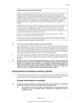 NIC 12
©
IFRS Foundation 17
Ejemplo ilustrativo de los párrafos 52A y 52B
El ejemplo que sigue trata de la medición de los activos y pasivos por el impuesto, ya sean corrientes o
diferidos, para una entidad en una jurisdicción donde se gravan a una tasa más alta las ganancias no
distribuidas (50%), y se reembolsa una parte del importe cuando las ganancias se distribuyan. La tasa
sobre las ganancias distribuidas es del 35%. Al final del periodo sobre el que se informa, 31 de diciembre
de 20X1, la entidad no reconoce un pasivo por dividendos propuestos o declarados después del periodo
sobre el que se informa. Como resultado, no se reconocen dividendos en el año 20X1. La ganancia
imponible para 20X1 es de 100.000. La diferencia temporaria imponible neta, para el año 20X1, es de
40.000.
La entidad reconoce un pasivo corriente por el impuesto y un gasto corriente por el mismo concepto, por
50.000. No se reconoce ningún activo por la cuantía potencialmente recuperable como resultado de
dividendos futuros. La entidad también reconoce un pasivo por impuestos diferidos y un gasto por
impuestos diferidos por 20.000 (50% de 40.000), que representa el impuesto a las ganancias que la
entidad pagará cuando recupere o pague el importe en libros de sus activos y pasivos, basándose en la
tasa del impuesto aplicable a las ganancias no distribuidas.
Más tarde, el 15 de marzo de 20X2, la entidad reconoce como pasivo unos dividendos de 10.000,
procedentes de las ganancias de las operaciones previas.
El 15 de marzo de 20X2, la entidad reconocerá la recuperación de impuestos sobre las ganancias por
1.500 (15% de los dividendos reconocidos como pasivo), que serán un activo por impuestos corrientes y
una reducción del gasto corriente por impuestos del 20X2.
53 Los activos y pasivos por impuestos diferidos no deben ser descontados.
54 Una evaluación fiable del importe descontado de los activos y pasivos por impuestos diferidos, exigiría
plantear la distribución en el tiempo de cada diferencia temporaria. En muchos casos esta distribución es
impracticable o altamente compleja de realizar. Por tanto, resulta inapropiado exigir el descuento de los
activos o pasivos por impuestos diferidos. El hecho de permitir este descuento, sin exigirlo, podría dar lugar
a unas cifras sobre impuestos diferidos que no fueran comparables entre entidades. Por tanto, esta Norma no
exige, ni permite, descontar los saldos de activos y pasivos por impuestos diferidos.
55 Las diferencias temporarias se calcularán tomando como referencia el importe en libros del activo o pasivo.
Esto será de aplicación incluso cuando el saldo en cuestión se determina mediante el descuento, por
ejemplo, en el caso de pasivos por fondos de beneficios por retiro (véase la NIC 19 Beneficios a los
Empleados).
56 El importe en libros de un activo por impuestos diferidos debe someterse a revisión al final de cada
periodo sobre el que se informe. La entidad debe reducir el importe del saldo del activo por impuestos
diferidos, en la medida que estime probable que no dispondrá de suficiente ganancia fiscal, en el
futuro, como para permitir cargar contra la misma la totalidad o una parte de los beneficios que
comporta el activo por impuestos diferidos. Esta reducción deberá ser objeto de reversión, en la
medida en que pase a ser probable que haya disponible suficiente ganancia fiscal.
Reconocimiento de impuestos corrientes y diferidos
57 La contabilización de los efectos fiscales, tanto en el periodo corriente como los diferidos para posteriores
periodos, de una determinada transacción o suceso económico, ha de ser coherente con el registro contable
de la transacción o el suceso correspondiente. Los párrafos 58 a 68C desarrollan este principio.
Partidas reconocidas en el resultado
58 El impuesto corriente y el diferido se reconocerá como ingreso o gasto e incluirá en el resultado del
periodo (véase el párrafo 58), excepto en la medida en que el impuesto surja de:
(a) una transacción o suceso que se reconoce en el mismo periodo o en otro diferente, fuera del
resultado, ya sea en otro resultado integral o directamente en el patrimonio (véanse los
párrafos 61A a 65); o
Descargado por Ronald Cusi (cusironald2@gmail.com)
lOMoARcPSD|23808309
 