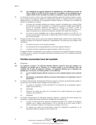 NIC 12
18 ©
IFRS Foundation
(b) una combinación de negocios (distinta de la adquisición por una entidad de inversión, tal
como se define en la NIIF 10 Estados Financieros Consolidados, de una subsidiaria que se
requiere medir al valor razonable con cambios en resultados) (véanse los párrafos 66 a 68).
59 La mayoría de los pasivos y de los activos por impuestos diferidos aparecerán cuando los ingresos y gastos,
que se incluyen en la ganancia contable de un determinado periodo, se computen dentro de la ganancia
(pérdida) fiscal en otro diferente. El correspondiente impuesto diferido se reconocerá en el resultado del
periodo. Son ejemplos de lo anterior:
(a) los ingresos de actividades ordinarias por intereses, regalías o dividendos que se reciban al final
de los períodos a los que corresponden, y se computen en la ganancia contable según la NIIF 15
Ingresos de Actividades Ordinarias Procedentes de Contratos con Clientes, la NIC 39
Instrumentos Financieros: Reconocimiento y Medición o la NIIF 9 Instrumentos Financieros,
según corresponda, pero se incluyan en la ganancia o pérdida fiscal cuando sean cobrados; y
(b) los costos de activos intangibles, que se hayan capitalizado de acuerdo con la NIC 38, y se
amorticen posteriormente, mientras que se deducen para efectos fiscales en el mismo periodo en
que se hayan incurrido.
60 El importe en libros de los activos y pasivos por impuestos diferidos puede cambiar, incluso cuando no haya
cambiado el importe de las diferencias temporarias correspondientes. Esto puede pasar, por ejemplo, como
resultado de:
(a) un cambio en las tasas o en las normativas fiscales;
(b) una reestimación de la recuperabilidad de los activos por impuestos diferidos; o
(c) un cambio en la forma esperada de recuperar el importe en libros de un activo.
El impuesto diferido, correspondiente a estos cambios, se reconocerá en el resultado del periodo, excepto en
la medida en que se relacione con partidas previamente reconocidas fuera de los resultados del periodo
(véase el párrafo 63).
Partidas reconocidas fuera del resultado
61 [Eliminado]
61A Los impuestos corrientes y los impuestos diferidos deberán reconocerse fuera del resultado si se
relacionan con partidas que se reconocen, en el mismo periodo o en otro diferente, fuera del
resultado. Por lo tanto, los impuestos corrientes y los impuestos diferidos que se relacionan con
partidas que se reconocen, en el mismo periodo o en otro diferente:
(a) en otro resultado integral, deberán reconocerse en otro resultado integral (véase el párrafo
62).
(b) directamente en patrimonio, deberán reconocerse directamente en el patrimonio (véase el
párrafo 62A).
62 Las Normas Internacionales de Información Financiera requieren o permiten que determinadas partidas se
reconozcan en otro resultado integral. Ejemplos de estas partidas son:
(a) un cambio en el importe en libros procedente de la revaluación de las propiedades, planta y
equipo (véase la NIC 16); y
(b) [eliminado]
(c) diferencias de cambio que surjan de la conversión de los estados financieros de un negocio
extranjero (véase la NIC 21).
(d) [eliminado]
62A Las Normas Internacionales de Información Financiera requieren o permiten que ciertas partidas sean
acreditadas o cargadas directamente al patrimonio. Ejemplos de estas partidas son:
(a) un ajuste al saldo inicial de las ganancias acumuladas procedente de un cambio en las políticas
contables, que se aplique retroactivamente, o de la corrección de un error (véase la NIC 8
Políticas Contables, Cambios en las Estimaciones Contables y Errores); y
(b) los importes que surgen del reconocimiento inicial del componente de patrimonio de un
instrumento financiero compuesto (véase el párrafo 23).
Descargado por Ronald Cusi (cusironald2@gmail.com)
lOMoARcPSD|23808309
 